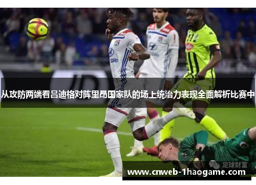 从攻防两端看吕迪格对阵里昂国家队的场上统治力表现全面解析比赛中