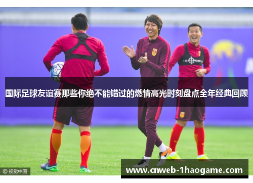 国际足球友谊赛那些你绝不能错过的燃情高光时刻盘点全年经典回顾