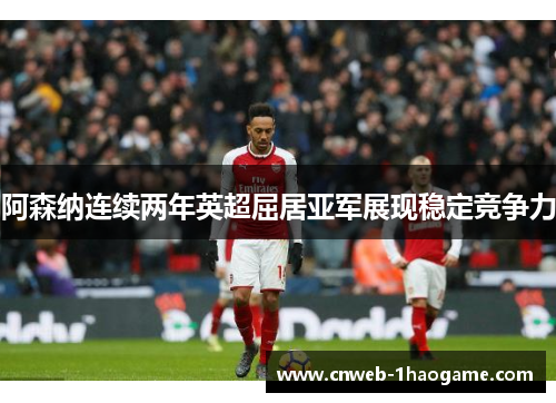 阿森纳连续两年英超屈居亚军展现稳定竞争力